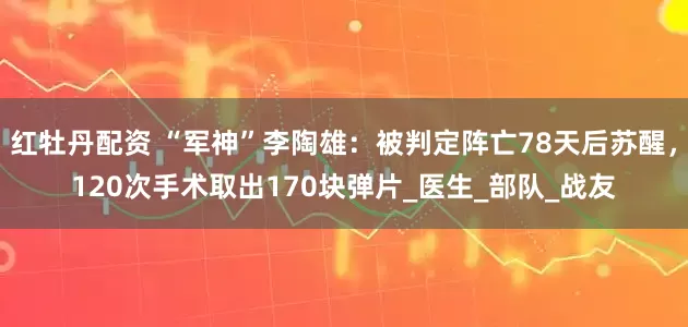 红牡丹配资 “军神”李陶雄：被判定阵亡78天后苏醒，120次手术取出170块弹片_医生_部队_战友