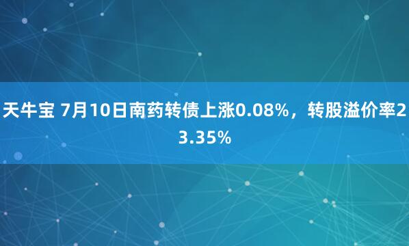 天牛宝 7月10日南药转债上涨0.08%，转股溢价率23.35%