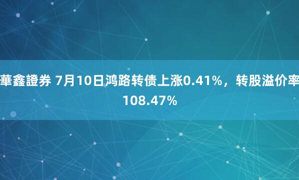 華鑫證券 7月10日鸿路转债上涨0.41%，转股溢价率108.47%