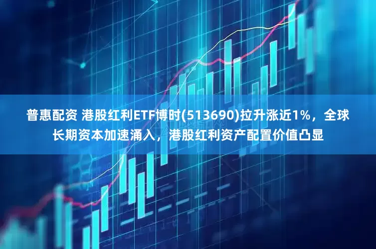 普惠配资 港股红利ETF博时(513690)拉升涨近1%，全球长期资本加速涌入，港股红利资产配置价值凸显
