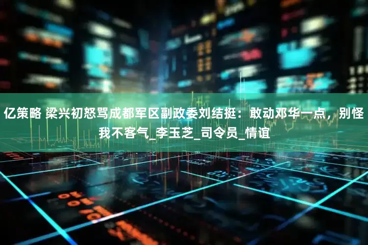 亿策略 梁兴初怒骂成都军区副政委刘结挺：敢动邓华一点，别怪我不客气_李玉芝_司令员_情谊