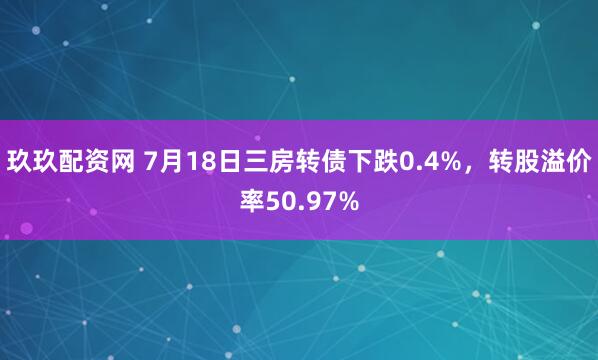 玖玖配资网 7月18日三房转债下跌0.4%，转股溢价率50.97%