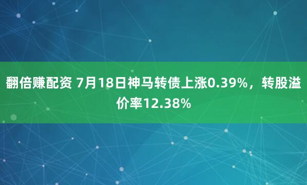 翻倍赚配资 7月18日神马转债上涨0.39%，转股溢价率12.38%