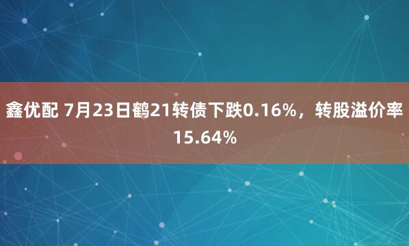鑫优配 7月23日鹤21转债下跌0.16%，转股溢价率15.64%
