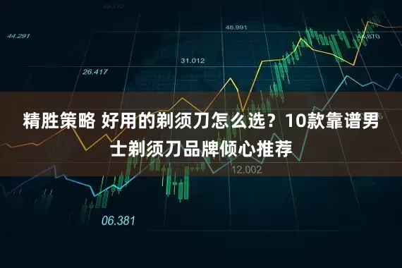 精胜策略 好用的剃须刀怎么选？10款靠谱男士剃须刀品牌倾心推荐