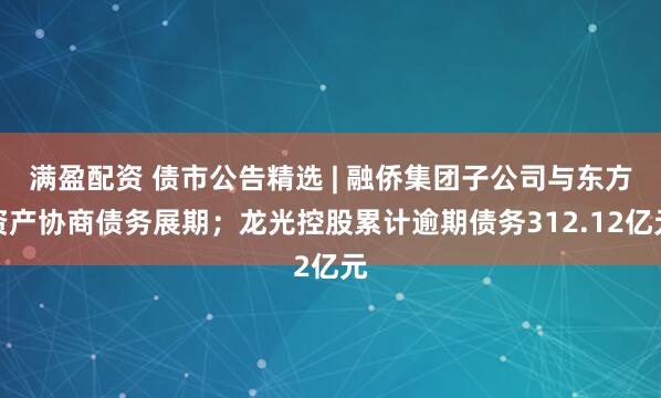 满盈配资 债市公告精选 | 融侨集团子公司与东方资产协商债务展期；龙光控股累计逾期债务312.12亿元
