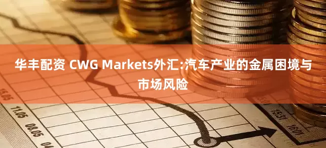 华丰配资 CWG Markets外汇:汽车产业的金属困境与市场风险