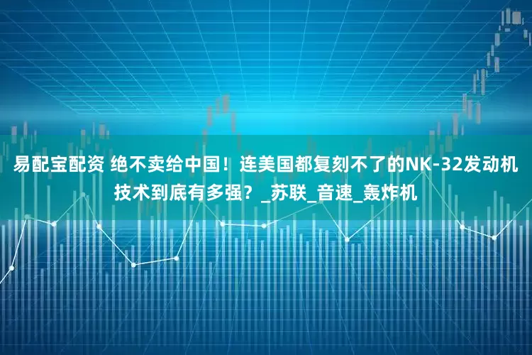 易配宝配资 绝不卖给中国！连美国都复刻不了的NK-32发动机技术到底有多强？_苏联_音速_轰炸机