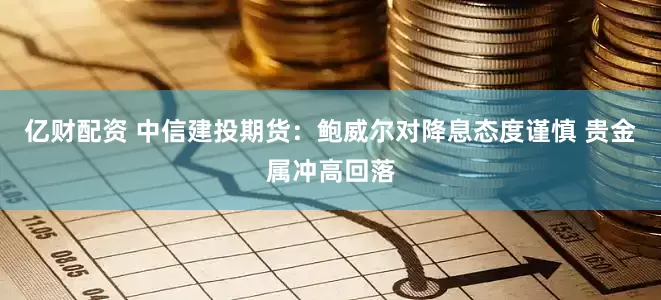 亿财配资 中信建投期货：鲍威尔对降息态度谨慎 贵金属冲高回落