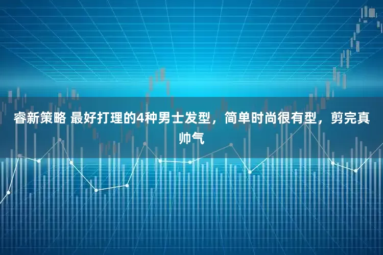 睿新策略 最好打理的4种男士发型，简单时尚很有型，剪完真帅气