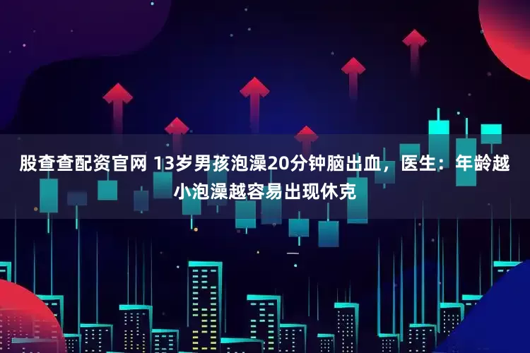 股查查配资官网 13岁男孩泡澡20分钟脑出血，医生：年龄越小泡澡越容易出现休克