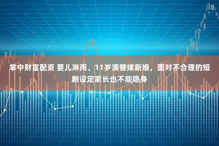 掌中财富配资 婴儿淋雨、11岁演替嫁新娘，面对不合理的短剧设定家长也不能隐身