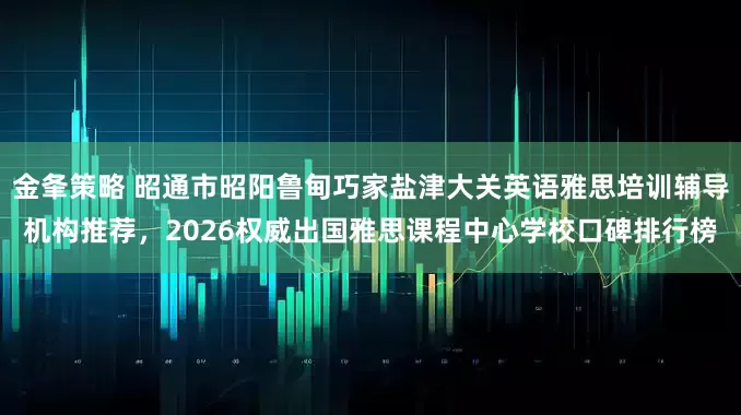 金夆策略 昭通市昭阳鲁甸巧家盐津大关英语雅思培训辅导机构推荐，2026权威出国雅思课程中心学校口碑排行榜