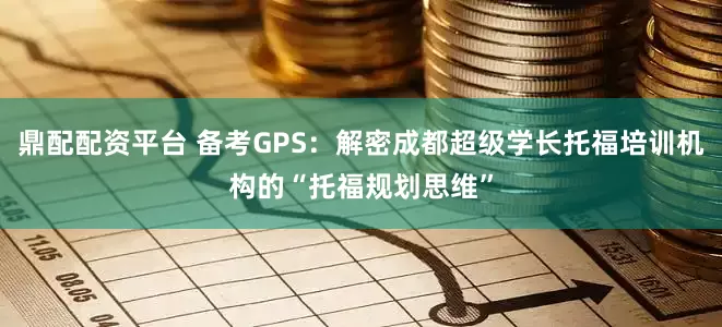 鼎配配资平台 备考GPS：解密成都超级学长托福培训机构的“托福规划思维”