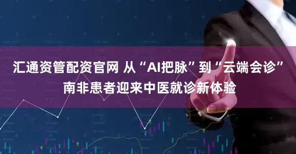 汇通资管配资官网 从“AI把脉”到“云端会诊” 南非患者迎来中医就诊新体验