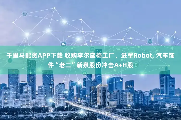 千里马配资APP下载 收购李尔座椅工厂、进军Robot, 汽车饰件“老二”新泉股份冲击A+H股