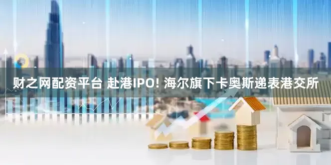 财之网配资平台 赴港IPO! 海尔旗下卡奥斯递表港交所