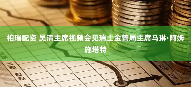 柏瑞配资 吴清主席视频会见瑞士金管局主席马琳·阿姆施塔特