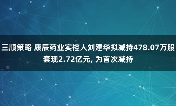 三顺策略 康辰药业实控人刘建华拟减持478.07万股套现2.72亿元, 为首次减持